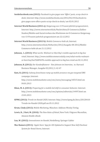 Literaturverzeichnis	
  	
                                         	
                                                               58	
  

Insidefacebook.com	
  (2012):	
  Facebook	
  to	
  give	
  pages	
  new	
  ‘Offers’	
  posts,	
  scrap	
  check-­‐in	
  
            deals,	
  Internet:	
  http://www.insidefacebook.com/2012/02/29/facebook-­‐to-­‐
            give-­‐pages-­‐new-­‐offers-­‐posts-­‐scrap-­‐check-­‐in-­‐deals/	
  am	
  02.01.2012	
  

Internet	
  World	
  Business	
  (2012	
  a):	
  Steigerung	
  von	
  13	
  Prozent	
  jährlich	
  prognostiziert,	
  
            Internet:	
  http://www.internetworld.de/Nachrichten/E-­‐Commerce/Zahlen-­‐
            Studien/Mobile-­‐und-­‐Social-­‐treiben-­‐das-­‐Wachstum-­‐im-­‐E-­‐Commerce-­‐Steigerung-­‐
            von-­‐13-­‐Prozent-­‐jaehrlich-­‐prognostiziert	
  am	
  22.12.2012	
  

Internet	
  World	
  Business	
  (2012	
  b):	
  Mobile	
  Commerce	
  hebt	
  ab,	
  Internet:	
  
            http://www.internetworld.de/Heftarchiv/2012/Ausgabe-­‐08-­‐2012/Mobile-­‐
            Commerce-­‐hebt-­‐ab	
  am	
  21.12.2012	
  

Johnson,	
  	
  L.	
  (2012):	
  What	
  works:	
  Walmart	
  or	
  Best	
  Buy’s	
  mobile	
  approach	
  to	
  big	
  box	
  
            retail,	
  Internet:	
  http://www.mobilecommercedaily.com/what-­‐works-­‐walmart-­‐
            or-­‐best-­‐buy%e2%80%99s-­‐mobile-­‐approach-­‐to-­‐big-­‐box-­‐retail	
  am	
  02.11.2012	
  

Johnson,	
  R.	
  (2012):	
  Der	
  Kundenflüsterer	
  -­‐	
  Ron	
  Johnson	
  im	
  Interview,	
  	
  in:	
  Harvard	
  
            Business	
  Manager,	
  Ausgabe	
  03/2012,	
  S.	
  42-­‐47	
  

Kats,	
  R.	
  (2011):	
  Subway	
  franchisees	
  ramp	
  up	
  mobile	
  presence	
  via	
  geo-­‐targeted	
  SMS	
  
            campaign,	
  Internet:	
  
            http://www.mobilemarketer.com/cms/news/messaging/10515.html	
  am	
  
            04.01.2013	
  

Khan,	
  M.	
  A.	
  (2013):	
  Preparing	
  for	
  a	
  mobile-­‐led	
  shift	
  in	
  consumer	
  behavior,	
  Internet:	
  
            http://www.mobilemarketer.com/cms/opinion/editorials/14497.html	
  am	
  
            23.01.2013	
  

KPMG	
  (2012):	
  Trends	
  im	
  Handel	
  2020,	
  Internet:	
  http://www.kpmg.de/docs/20120418-­‐
            Trends-­‐im-­‐Handel-­‐2020.pdf	
  am	
  05.11.2012	
  

Krum,	
  Cindy	
  (2012):	
  Mobile	
  Marketing,	
  München:	
  Addison-­‐Wesley	
  Verlag	
  

Lewis,	
  R.	
  /	
  Dart,	
  M.	
  (2010):	
  The	
  New	
  Rules	
  of	
  Retail,	
  New	
  York:	
  Palgrave	
  Macmillan,	
  
            Amazon	
  Kindle	
  eBook	
  

Lux,	
  W.	
  (2012):	
  Innovationen	
  im	
  Handel,	
  Heidelberg:	
  Springer	
  Gabler	
  

Mac	
  Rumors	
  (2011):	
  'Apple	
  Store'	
  App	
  for	
  iOS	
  Updated	
  to	
  Support	
  New	
  Self-­‐Checkout	
  
            System	
  for	
  Retail	
  Stores,	
  Internet:	
  

	
  
 