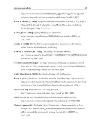 Literaturverzeichnis	
  	
                                           	
                                                               59	
  

            http://www.macrumors.com/2011/11/08/apple-­‐store-­‐app-­‐for-­‐ios-­‐updated-­‐
            to-­‐support-­‐new-­‐self-­‐checkout-­‐system-­‐for-­‐retail-­‐stores/	
  am	
  18.01.2013	
  

Mann,	
  A.	
  /	
  Prein,	
  J.	
  (2008):	
  Akzeptanz	
  mobiler	
  Kundenkarten,	
  in:	
  Bauer,	
  H.	
  H.	
  /	
  Dirks,	
  T.	
  
            /	
  Bryant,	
  M.	
  D.	
  (Hrsg.):	
  Erfolgsfaktoren	
  des	
  Mobile	
  Marketing.	
  Heidelberg-­‐
            Berlin:	
  Springer-­‐Verlag.	
  S.	
  242-­‐259	
  

Marcus,	
  David	
  (2012):	
  Looking	
  Ahead	
  to	
  2013,	
  Internet:	
  
            https://www.thepaypalblog.com/2012/12/looking-­‐ahead-­‐to-­‐2013/	
  am	
  
            17.01.2013	
  

Martin,	
  C.	
  (2011):	
  The	
  Third	
  Screen:	
  Marketing	
  to	
  Your	
  Customers	
  in	
  a	
  World	
  Gone	
  
            Mobile,	
  Boston:	
  Nicholas	
  Brealey	
  Publishing	
  

Mattioli,	
  D.	
  /	
  Bustillo,	
  M.	
  (2012):	
  Can	
  Texting	
  Save	
  Stores?,	
  Internet:	
  
            http://online.wsj.com/article/SB100014240527023039781045773624038048
            58504.html	
  am	
  03.01.2013	
  

Mobile	
  Commerce	
  Daily	
  (2011):	
  Magic	
  Beans	
  exec:	
  Mobile	
  self-­‐checkout	
  users	
  spend	
  
            more,	
  Internet:	
  http://www.mobilecommercedaily.com/mobile-­‐self-­‐checkout-­‐
            users-­‐spend-­‐more-­‐magic-­‐beans-­‐exec	
  am	
  02.11.2013	
  

Müller-­‐Hagedorn,	
  L.	
  (1998):	
  Der	
  Handel,	
  Stuttgart:	
  W.	
  Kohlhammer	
  	
  

Mütze,	
  S.	
  (2011):	
  Deutscher	
  Einzelhandel	
  weiter	
  im	
  Schneckentempo,	
  Helaba,	
  Internet:	
  
            https://www.helaba.com/de/MaerkteUndAnalysen/ResearchUndVolkswirtsch
            aft/Branchen/Downloads/20110804-­‐Branchenfokus.pdf	
  am	
  12.12.2012	
  

Placecast	
  (o.	
  D.):	
  The	
  North	
  Face	
  Case	
  Study,	
  Internet:	
  
            http://placecast.net/research/case_study_tnf.pdf	
  am	
  02.01.2013	
  

Placecast	
  (2012):	
  Best	
  Practices	
  in	
  Location-­‐Based	
  Text	
  Marketing,	
  Internet:	
  
            http://placecast.net/research/report_best_practices.pdf	
  am	
  02.01.2013	
  

PhoneArena.com	
  (2012):	
  Analyst:	
  Sales	
  of	
  tablets	
  with	
  cellular	
  connectivity	
  to	
  drop	
  
            through	
  2016,	
  Internet:	
  http://www.phonearena.com/news/Analyst-­‐Sales-­‐of-­‐
            tablets-­‐with-­‐cellular-­‐connectivity-­‐to-­‐drop-­‐through-­‐2016_id32495	
  am	
  
            28.12.2012	
  




	
  
 