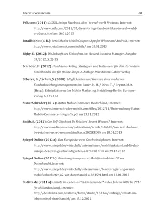 Literaturverzeichnis	
  	
                                      	
                                                          60	
  

Psfk.com	
  (2011):	
  DIESEL	
  brings	
  Facebook	
  ‚likes’	
  to	
  real-­‐world	
  Products,	
  Internet:	
  
           http://www.psfk.com/2011/05/diesel-­‐brings-­‐facebook-­‐likes-­‐to-­‐real-­‐world-­‐
           products.html	
  am	
  16.01.2013	
  

RetailMeNot	
  (o.	
  D.):	
  RetailMeNot	
  Mobile	
  Coupons	
  App	
  for	
  iPhone	
  and	
  Android,	
  Internet:	
  
           http://www.retailmenot.com/mobile/	
  am	
  05.01.2013	
  

Rigby,	
  D.	
  (2012):	
  Die	
  Zukunft	
  des	
  Einkaufens,	
  in:	
  Havard	
  Business	
  Manager,	
  Ausgabe	
  
           03/2012,	
  S.	
  22-­‐35	
  

Schröder,	
  H.	
  (2012):	
  Handelsmarketing:	
  Strategien	
  und	
  Instrument	
  für	
  den	
  stationären	
  
           Einzelhandel	
  und	
  für	
  Online-­‐Shops,	
  2.	
  Auflage,	
  Wiesbaden:	
  Gabler	
  Verlag	
  

Silberer,	
  G.	
  /	
  Schulz,	
  S.	
  (2008):	
  Möglichkeiten	
  und	
  Grenzen	
  eines	
  modernen	
  
           Kundenbeziehungsmanagements,	
  in:	
  Bauer,	
  H.	
  H.	
  /	
  Dirks,	
  T.	
  /	
  Bryant,	
  M.	
  D.	
  
           (Hrsg.):	
  Erfolgsfaktoren	
  des	
  Mobile	
  Marketing.	
  Heidelberg-­‐Berlin:	
  Springer-­‐
           Verlag.	
  S.	
  149-­‐163	
  

SinnerSchrader	
  (2012):	
  Status	
  Mobile	
  Commerce	
  Deutschland,	
  Internet:	
  
           http://www.sinnerschrader-­‐mobile.com/files/2012/11/Untersuchung-­‐Status-­‐
           Mobile-­‐Commerce-­‐Infografik.pdf	
  am	
  23.11.2012	
  

Smith,	
  S.	
  (2012):	
  Can	
  Self-­‐Checkout	
  Be	
  Retailers'	
  Secret	
  Weapon?,	
  Internet:	
  
           http://www.mediapost.com/publications/article/166608/can-­‐self-­‐checkout-­‐
           be-­‐retailers-­‐secret-­‐weapon.html#axzz2IGXEEQ8k	
  am	
  18.01.2013	
  	
  

Spiegel	
  Online	
  (2012	
  a):	
  Das	
  Europa	
  der	
  zwei	
  Geschwindigkeiten,	
  Internet:	
  
           http://www.spiegel.de/wirtschaft/unternehmen/mobilfunkstandard-­‐lte-­‐das-­‐
           europa-­‐der-­‐zwei-­‐geschwindigkeiten-­‐a-­‐874870.html	
  am	
  29.12.2012	
  

Spiegel	
  Online	
  (2012	
  b):	
  Bundesregierung	
  warnt	
  Mobilfunkanbieter	
  O2	
  vor	
  
           Datenhandel,	
  Internet:	
  
           http://www.spiegel.de/wirtschaft/unternehmen/bundesregierung-­‐warnt-­‐
           mobilfunkanbieter-­‐o2-­‐vor-­‐datenhandel-­‐a-­‐864591.html	
  am	
  13.01.2013	
  

Statista.de	
  (2011	
  a):	
  Umsatz	
  im	
  Lebensmittel-­‐Einzelhandel*	
  in	
  den	
  Jahren	
  2002	
  bis	
  2011	
  
           (in	
  Milliarden	
  Euro),	
  Internet:	
  
           http://de.statista.com/statistik/daten/studie/163326/umfrage/umsatz-­‐im-­‐
           lebensmittel-­‐einzelhandel/	
  am	
  17.12.2012	
  


	
  
 