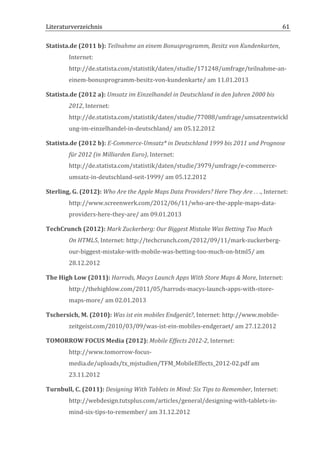 Literaturverzeichnis	
  	
                                             	
                                                                 61	
  

Statista.de	
  (2011	
  b):	
  Teilnahme	
  an	
  einem	
  Bonusprogramm,	
  Besitz	
  von	
  Kundenkarten,	
  
             Internet:	
  
             http://de.statista.com/statistik/daten/studie/171248/umfrage/teilnahme-­‐an-­‐
             einem-­‐bonusprogramm-­‐besitz-­‐von-­‐kundenkarte/	
  am	
  11.01.2013	
  

Statista.de	
  (2012	
  a):	
  Umsatz	
  im	
  Einzelhandel	
  in	
  Deutschland	
  in	
  den	
  Jahren	
  2000	
  bis	
  
             2012,	
  Internet:	
  
             http://de.statista.com/statistik/daten/studie/77088/umfrage/umsatzentwickl
             ung-­‐im-­‐einzelhandel-­‐in-­‐deutschland/	
  am	
  05.12.2012	
  

Statista.de	
  (2012	
  b):	
  E-­‐Commerce-­‐Umsatz*	
  in	
  Deutschland	
  1999	
  bis	
  2011	
  und	
  Prognose	
  
             für	
  2012	
  (in	
  Milliarden	
  Euro),	
  Internet:	
  
             http://de.statista.com/statistik/daten/studie/3979/umfrage/e-­‐commerce-­‐
             umsatz-­‐in-­‐deutschland-­‐seit-­‐1999/	
  am	
  05.12.2012	
  

Sterling,	
  G.	
  (2012):	
  Who	
  Are	
  the	
  Apple	
  Maps	
  Data	
  Providers?	
  Here	
  They	
  Are	
  .	
  .	
  .,	
  Internet:	
  
             http://www.screenwerk.com/2012/06/11/who-­‐are-­‐the-­‐apple-­‐maps-­‐data-­‐
             providers-­‐here-­‐they-­‐are/	
  am	
  09.01.2013	
  

TechCrunch	
  (2012):	
  Mark	
  Zuckerberg:	
  Our	
  Biggest	
  Mistake	
  Was	
  Betting	
  Too	
  Much	
  
             On	
  HTML5,	
  Internet:	
  http://techcrunch.com/2012/09/11/mark-­‐zuckerberg-­‐
             our-­‐biggest-­‐mistake-­‐with-­‐mobile-­‐was-­‐betting-­‐too-­‐much-­‐on-­‐html5/	
  am	
  
             28.12.2012	
  

The	
  High	
  Low	
  (2011):	
  Harrods,	
  Macys	
  Launch	
  Apps	
  With	
  Store	
  Maps	
  &	
  More,	
  Internet:	
  
             http://thehighlow.com/2011/05/harrods-­‐macys-­‐launch-­‐apps-­‐with-­‐store-­‐
             maps-­‐more/	
  am	
  02.01.2013	
  

Tschersich,	
  M.	
  (2010):	
  Was	
  ist	
  ein	
  mobiles	
  Endgerät?,	
  Internet:	
  http://www.mobile-­‐
             zeitgeist.com/2010/03/09/was-­‐ist-­‐ein-­‐mobiles-­‐endgeraet/	
  am	
  27.12.2012	
  

TOMORROW	
  FOCUS	
  Media	
  (2012):	
  Mobile	
  Effects	
  2012-­‐2,	
  Internet:	
  
             http://www.tomorrow-­‐focus-­‐
             media.de/uploads/tx_mjstudien/TFM_MobileEffects_2012-­‐02.pdf	
  am	
  
             23.11.2012	
  

Turnbull,	
  C.	
  (2011):	
  Designing	
  With	
  Tablets	
  in	
  Mind:	
  Six	
  Tips	
  to	
  Remember,	
  Internet:	
  
             http://webdesign.tutsplus.com/articles/general/designing-­‐with-­‐tablets-­‐in-­‐
             mind-­‐six-­‐tips-­‐to-­‐remember/	
  am	
  31.12.2012	
  
	
  
 