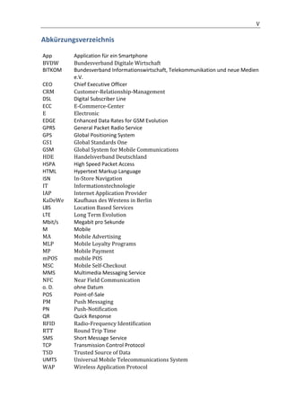                                                        	
                                                  V	
  

Abkürzungsverzeichnis	
  

       App	
          Application	
  für	
  ein	
  Smartphone	
  
       BVDW	
         Bundesverband	
  Digitale	
  Wirtschaft	
  	
  
       BITKOM	
       Bundesverband	
  Informationswirtschaft,	
  Telekommunikation	
  und	
  neue	
  Medien	
  
                      e.V.	
  	
  
       CEO	
          Chief	
  Executive	
  Officer	
  
       CRM	
          Customer-­‐Relationship-­‐Management	
  
       DSL	
          Digital	
  Subscriber	
  Line	
  
       ECC	
  	
      E-­‐Commerce-­‐Center	
  	
  	
  
       E	
            Electronic	
  
       EDGE	
         Enhanced	
  Data	
  Rates	
  for	
  GSM	
  Evolution	
  
       GPRS	
         General	
  Packet	
  Radio	
  Service	
  
       GPS	
          Global	
  Positioning	
  System	
  
       GS1	
          Global	
  Standards	
  One	
  
       GSM	
          Global	
  System	
  for	
  Mobile	
  Communications	
  
       HDE	
          Handelsverband	
  Deutschland	
  
       HSPA	
         High	
  Speed	
  Packet	
  Access	
  
       HTML	
         Hypertext	
  Markup	
  Language	
  
       ISN	
          In-­‐Store	
  Navigation	
  
       IT	
           Informationstechnologie	
  
       IAP	
          Internet	
  Application	
  Provider	
  	
  
       KaDeWe	
       Kaufhaus	
  des	
  Westens	
  in	
  Berlin	
  
       LBS	
          Location	
  Based	
  Services	
  	
  
       LTE	
          Long	
  Term	
  Evolution	
  	
  
       Mbit/s	
       Megabit	
  pro	
  Sekunde	
  
       M	
            Mobile	
  
       MA	
           Mobile	
  Advertising	
  
       MLP	
          Mobile	
  Loyalty	
  Programs	
  
       MP	
           Mobile	
  Payment	
  
       mPOS	
         mobile	
  POS	
  
       MSC	
          Mobile	
  Self-­‐Checkout	
  
       MMS	
          Multimedia	
  Messaging	
  Service	
  
       NFC	
          Near	
  Field	
  Communication	
  	
  
       o.	
  D.	
     ohne	
  Datum	
  
       POS	
          Point-­‐of-­‐Sale	
  
       PM	
           Push	
  Messaging	
  
       PN	
           Push-­‐Notification	
  
       QR	
           Quick	
  Response	
  
       RFID	
         Radio-­‐Frequency	
  Identification	
  
       RTT	
          Round	
  Trip	
  Time	
  
       SMS	
          Short	
  Message	
  Service	
  
       TCP	
          Transmission	
  Control	
  Protocol	
  
       TSD	
          Trusted	
  Source	
  of	
  Data	
  	
  
       UMTS	
         Universal	
  Mobile	
  Telecommunications	
  System	
  
       WAP	
          Wireless	
  Application	
  Protocol	
  

	
  
 