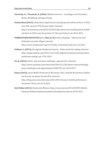 Literaturverzeichnis	
  	
                                          	
                                                      62	
  

Turowski,	
  K.	
  /	
  Pousttchi,	
  K.	
  (2004):	
  Mobile	
  Commerce	
  –	
  Grundlagen	
  und	
  Techniken,	
  
            Berlin,	
  Heidelberg:	
  Springer-­‐Verlag	
  

VentureBeat	
  (2012):	
  Study	
  shows	
  Apple	
  devices	
  actually	
  gained	
  mobile	
  ad	
  share	
  in	
  2012:	
  
            now	
  63%,	
  up	
  from	
  47%	
  the	
  year	
  before,	
  Internet:	
  
            http://venturebeat.com/2012/12/20/study-­‐shows-­‐ios-­‐actually-­‐gained-­‐mobile-­‐
            ad-­‐share-­‐in-­‐2012-­‐now-­‐63-­‐up-­‐from-­‐47-­‐the-­‐year-­‐before/	
  am	
  28.12.2012	
  

VERBRAUCHER	
  INITIATIVE	
  e.V	
  /	
  eBay	
  (o.	
  D.):	
  Smart	
  Shopping	
  –	
  Informieren	
  und	
  
            Einkaufen	
  auf	
  vielen	
  Wegen,	
  Internet:	
  
            http://www.verbraucher.org/1110_eBay_verbraucher.pdf	
  am	
  21.12.2012	
  

Vollmar,	
  L.	
  (2012):	
  Die	
  digitale	
  Brieftasche	
  kommt	
  –	
  Polen	
  macht	
  den	
  Anfang,	
  Internet:	
  
            http://blogs.telekom.com/2012/12/13/die-­‐digitale-­‐brieftasche-­‐kommt-­‐polen-­‐
            macht-­‐den-­‐anfang/	
  am	
  17.01.2013	
  

Yu,	
  R.	
  (2012):	
  Indoor	
  map	
  tech	
  poses	
  challenges,	
  opportunities,	
  Internet:	
  
            http://www.usatoday.com/story/tech/2012/11/26/indoor-­‐map-­‐technology-­‐
            poses-­‐challenges-­‐and-­‐opportunities/1698739/	
  am	
  14.01.2013	
  

Zanox	
  (2012):	
  zanox	
  Mobile	
  Performance	
  Barometer	
  2012:	
  aktuelle	
  M-­‐Commerce	
  Zahlen	
  
            aus	
  Europa	
  von	
  Januar	
  bis	
  Juli	
  2012,	
  Internet:	
  
            http://blog.zanox.com/de/zanox/2012/09/13/zanox-­‐mobile-­‐performance-­‐
            barometer-­‐2012/	
  am	
  22.12.2012	
  

Zeit	
  Online	
  (2013):	
  Handy	
  statt	
  Münzen,	
  http://www.zeit.de/2013/03/NFC-­‐Mobile-­‐
            Payment-­‐Nahbereichskommunikation/komplettansicht	
  am	
  20.01.2013	
  

	
  

	
                                         	
  




	
  
 