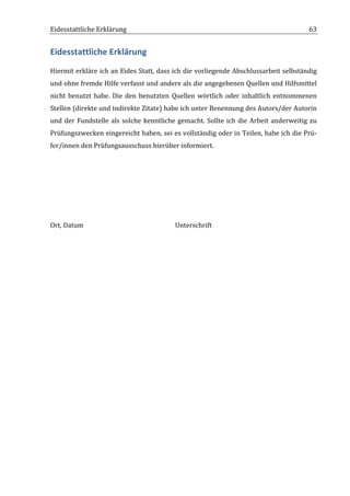 Eidesstattliche	
  Erklärung	
  	
                                  	
                                                               63	
  


Eidesstattliche	
  Erklärung	
  
Hiermit	
  erkläre	
  ich	
  an	
  Eides	
  Statt,	
  dass	
  ich	
  die	
  vorliegende	
  Abschlussarbeit	
  selbständig	
  
und	
  ohne	
  fremde	
  Hilfe	
  verfasst	
  und	
  andere	
  als	
  die	
  angegebenen	
  Quellen	
  und	
  Hilfsmittel	
  
nicht	
   benutzt	
   habe.	
   Die	
   den	
   benutzten	
   Quellen	
   wörtlich	
   oder	
   inhaltlich	
   entnommenen	
  
Stellen	
   (direkte	
   und	
   indirekte	
   Zitate)	
   habe	
   ich	
   unter	
   Benennung	
   des	
   Autors/der	
   Autorin	
  
und	
   der	
   Fundstelle	
   als	
   solche	
   kenntliche	
   gemacht.	
   Sollte	
   ich	
   die	
   Arbeit	
   anderweitig	
   zu	
  
Prüfungszwecken	
  eingereicht	
  haben,	
  sei	
  es	
  vollständig	
  oder	
  in	
  Teilen,	
  habe	
  ich	
  die	
  Prü-­‐
fer/innen	
  den	
  Prüfungsausschuss	
  hierüber	
  informiert.	
  

	
  

	
  

	
  

	
  

Ort,	
  Datum	
   	
            	
        	
         	
         Unterschrift	
  




	
  
 