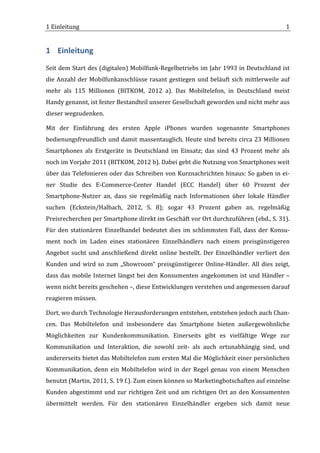 1	
  Einleitung	
                                                                                                                  1	
  


1 Einleitung	
  
Seit	
  dem	
  Start	
  des	
  (digitalen)	
  Mobilfunk-­‐Regelbetriebs	
  im	
  Jahr	
  1993	
  in	
  Deutschland	
  ist	
  
die	
   Anzahl	
   der	
   Mobilfunkanschlüsse	
   rasant	
   gestiegen	
   und	
   beläuft	
   sich	
   mittlerweile	
   auf	
  
mehr	
   als	
   115	
   Millionen	
   (BITKOM,	
   2012	
   a).	
   Das	
   Mobiltelefon,	
   in	
   Deutschland	
   meist	
  
Handy	
  genannt,	
  ist	
  fester	
  Bestandteil	
  unserer	
  Gesellschaft	
  geworden	
  und	
  nicht	
  mehr	
  aus	
  
dieser	
  wegzudenken.	
  	
  

Mit	
   der	
   Einführung	
   des	
   ersten	
   Apple	
   iPhones	
   wurden	
   sogenannte	
   Smartphones	
  
bedienungsfreundlich	
  und	
  damit	
  massentauglich.	
  Heute	
  sind	
  bereits	
  circa	
  23	
  Millionen	
  
Smartphones	
   als	
   Erstgeräte	
   in	
   Deutschland	
   im	
   Einsatz;	
   das	
   sind	
   43	
   Prozent	
   mehr	
   als	
  
noch	
  im	
  Vorjahr	
  2011	
  (BITKOM,	
  2012	
  b).	
  Dabei	
  geht	
  die	
  Nutzung	
  von	
  Smartphones	
  weit	
  
über	
  das	
  Telefonieren	
  oder	
  das	
  Schreiben	
  von	
  Kurznachrichten	
  hinaus:	
  So	
  gaben	
  in	
  ei-­‐
ner	
   Studie	
   des	
   E-­‐Commerce-­‐Center	
   Handel	
   (ECC	
   Handel)	
   über	
   60	
   Prozent	
   der	
  
Smartphone-­‐Nutzer	
   an,	
   dass	
   sie	
   regelmäßig	
   nach	
   Informationen	
   über	
   lokale	
   Händler	
  
suchen	
   (Eckstein/Halbach,	
   2012,	
   S.	
   8);	
   sogar	
   43	
   Prozent	
   gaben	
   an,	
   regelmäßig	
  
Preisrecherchen	
  per	
  Smartphone	
  direkt	
  im	
  Geschäft	
  vor	
  Ort	
  durchzuführen	
  (ebd.,	
  S.	
  31).	
  
Für	
   den	
   stationären	
   Einzelhandel	
   bedeutet	
   dies	
   im	
   schlimmsten	
   Fall,	
   dass	
   der	
   Konsu-­‐
ment	
   noch	
   im	
   Laden	
   eines	
   stationären	
   Einzelhändlers	
   nach	
   einem	
   preisgünstigeren	
  
Angebot	
   sucht	
   und	
   anschließend	
   direkt	
   online	
   bestellt.	
   Der	
   Einzelhändler	
   verliert	
   den	
  
Kunden	
   und	
   wird	
   so	
   zum	
   „Showroom“	
   preisgünstigerer	
   Online-­‐Händler.	
   All	
   dies	
   zeigt,	
  
dass	
   das	
   mobile	
   Internet	
   längst	
   bei	
   den	
   Konsumenten	
   angekommen	
   ist	
   und	
   Händler	
   –	
  
wenn	
  nicht	
  bereits	
  geschehen	
  –,	
  diese	
  Entwicklungen	
  verstehen	
  und	
  angemessen	
  darauf	
  
reagieren	
  müssen.	
  	
  

Dort,	
  wo	
  durch	
  Technologie	
  Herausforderungen	
  entstehen,	
  entstehen	
  jedoch	
  auch	
  Chan-­‐
cen.	
   Das	
   Mobiltelefon	
   und	
   insbesondere	
   das	
   Smartphone	
   bieten	
   außergewöhnliche	
  
Möglichkeiten	
   zur	
   Kundenkommunikation.	
   Einerseits	
   gibt	
   es	
   vielfältige	
   Wege	
   zur	
  
Kommunikation	
   und	
   Interaktion,	
   die	
   sowohl	
   zeit-­‐	
   als	
   auch	
   ortunabhängig	
   sind,	
   und	
  
andererseits	
  bietet	
  das	
  Mobiltelefon	
  zum	
  ersten	
  Mal	
  die	
  Möglichkeit	
  einer	
  persönlichen	
  
Kommunikation,	
   denn	
   ein	
   Mobiltelefon	
   wird	
   in	
   der	
   Regel	
   genau	
   von	
   einem	
   Menschen	
  
benutzt	
  (Martin,	
  2011,	
  S.	
  19	
  f.).	
  Zum	
  einen	
  können	
  so	
  Marketingbotschaften	
  auf	
  einzelne	
  
Kunden	
   abgestimmt	
   und	
   zur	
   richtigen	
   Zeit	
   und	
   am	
   richtigen	
   Ort	
   an	
   den	
   Konsumenten	
  
übermittelt	
   werden.	
   Für	
   den	
   stationären	
   Einzelhändler	
   ergeben	
   sich	
   damit	
   neue	
  


	
  
 