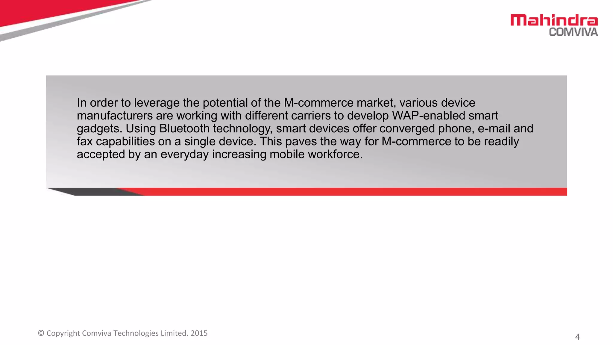 4© Copyright Comviva Technologies Limited. 2015
In order to leverage the potential of the M-commerce market, various device
manufacturers are working with different carriers to develop WAP-enabled smart
gadgets. Using Bluetooth technology, smart devices offer converged phone, e-mail and
fax capabilities on a single device. This paves the way for M-commerce to be readily
accepted by an everyday increasing mobile workforce.
 
