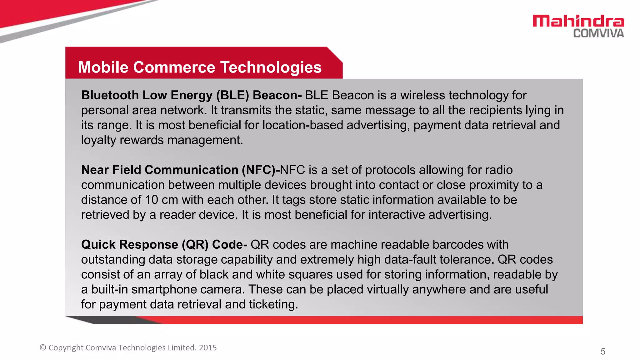 5© Copyright Comviva Technologies Limited. 2015
Mobile Commerce Technologies
Mobile Commerce Technologies
Bluetooth Low Energy (BLE) Beacon- BLE Beacon is a wireless technology for
personal area network. It transmits the static, same message to all the recipients lying in
its range. It is most beneficial for location-based advertising, payment data retrieval and
loyalty rewards management.
Near Field Communication (NFC)-NFC is a set of protocols allowing for radio
communication between multiple devices brought into contact or close proximity to a
distance of 10 cm with each other. It tags store static information available to be
retrieved by a reader device. It is most beneficial for interactive advertising.
Quick Response (QR) Code- QR codes are machine readable barcodes with
outstanding data storage capability and extremely high data-fault tolerance. QR codes
consist of an array of black and white squares used for storing information, readable by
a built-in smartphone camera. These can be placed virtually anywhere and are useful
for payment data retrieval and ticketing.
 