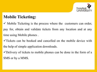 Copyright2013-2014
Mobile Ticketing:
 Mobile Ticketing is the process where the customers can order,
pay for, obtain and validate tickets from any location and at any
time using Mobile phones .
Tickets can be booked and cancelled on the mobile device with
the help of simple application downloads.
Delivery of tickets to mobile phones can be done in the form of a
SMS or by a MMS.
 