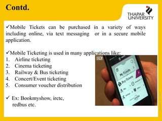 Copyright2013-2014
Mobile Tickets can be purchased in a variety of ways
including online, via text messaging or in a secure mobile
application.
Mobile Ticketing is used in many applications like:
1. Airline ticketing
2. Cinema ticketing
3. Railway & Bus ticketing
4. Concert/Event ticketing
5. Consumer voucher distribution
 Ex: Bookmyshow, irctc,
redbus etc.
Contd.
 