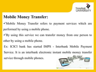 Copyright2013-2014
Mobile Money Transfer:
Mobile Money Transfer refers to payment services which are
performed by using a mobile phone.
By using this service we can transfer money from one person to
other by using a mobile phone.
Ex: ICICI bank has started IMPS - Interbank Mobile Payment
Service. It is an interbank electronic instant mobile money transfer
service through mobile phones.
 