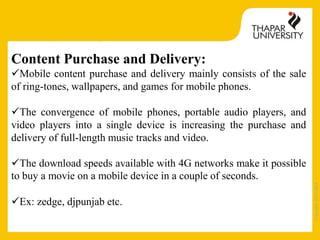 Copyright2013-2014
Content Purchase and Delivery:
Mobile content purchase and delivery mainly consists of the sale
of ring-tones, wallpapers, and games for mobile phones.
The convergence of mobile phones, portable audio players, and
video players into a single device is increasing the purchase and
delivery of full-length music tracks and video.
The download speeds available with 4G networks make it possible
to buy a movie on a mobile device in a couple of seconds.
Ex: zedge, djpunjab etc.
 
