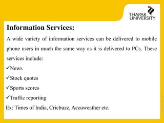 Copyright2013-2014
Information Services:
A wide variety of information services can be delivered to mobile
phone users in much the same way as it is delivered to PCs. These
services include:
News
Stock quotes
Sports scores
Traffic reporting
Ex: Times of India, Cricbuzz, Accuweather etc.
 
