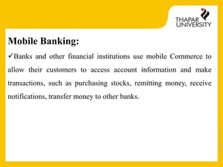 Copyright2013-2014
Mobile Banking:
Banks and other financial institutions use mobile Commerce to
allow their customers to access account information and make
transactions, such as purchasing stocks, remitting money, receive
notifications, transfer money to other banks.
 