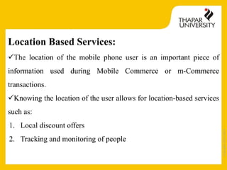 Copyright2013-2014
Location Based Services:
The location of the mobile phone user is an important piece of
information used during Mobile Commerce or m-Commerce
transactions.
Knowing the location of the user allows for location-based services
such as:
1. Local discount offers
2. Tracking and monitoring of people
 
