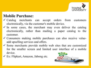 Copyright2013-2014
Mobile Purchase:
 Catalog merchants can accept orders from customers
electronically, via the customer's mobile device.
 In some cases, the merchant may even deliver the catalog
electronically, rather than mailing a paper catalog to the
customer.
 Consumers making mobile purchases can also receive value-
add upselling services and offers.
 Some merchants provide mobile web sites that are customized
for the smaller screen and limited user interface of a mobile
device.
 Ex: Flipkart, Amazon, Jabong etc.
 