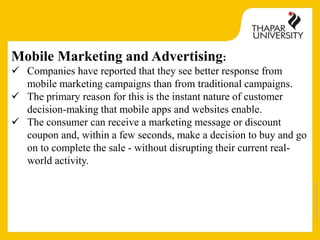 Copyright2013-2014
Mobile Marketing and Advertising:
 Companies have reported that they see better response from
mobile marketing campaigns than from traditional campaigns.
 The primary reason for this is the instant nature of customer
decision-making that mobile apps and websites enable.
 The consumer can receive a marketing message or discount
coupon and, within a few seconds, make a decision to buy and go
on to complete the sale - without disrupting their current real-
world activity.
 