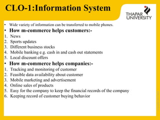 Copyright2013-2014
CLO-1:Information System
• Wide variety of information can be transferred to mobile phones.
• How m-commerce helps customers:-
1. News
2. Sports updates
3. Different business stocks
4. Mobile banking e.g. cash in and cash out statements
5. Local discount offers
• How m-commerce helps companies:-
1. Tracking and monitoring of customer
2. Feasible data availability about customer
3. Mobile marketing and advertisement
4. Online sales of products
5. Easy for the company to keep the financial records of the company
6. Keeping record of customer buying behavior
 