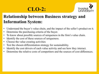 Copyright2013-2014
Relationship between Business strategy and
Information System:
• Understand the buyer’s value chain, and the impact of the seller’s product on it.
• Determine the purchasing criteria of the buyer.
• To know about possible sources of uniqueness in the firm’s value chain.
• Identify the cost of these sources of uniqueness.
• Choose the value creating activities
• Test the chosen differentiation strategy for sustainability.
• Identify the cost drivers of each value activity and see how they interact.
• Determine the relative costs of competitors and the sources of cost differences.
CLO-2:
 