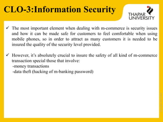 Copyright2013-2014
 The most important element when dealing with m-commerce is security issues
and how it can be made safe for customers to feel comfortable when using
mobile phones, so in order to attract as many customers it is needed to be
insured the quality of the security level provided.
 However, it’s absolutely crucial to insure the safety of all kind of m-commerce
transaction special those that involve:
-money transactions
-data theft (hacking of m-banking password)
CLO-3:Information Security
 