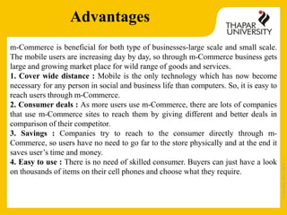 Copyright2013-2014
Advantages
m-Commerce is beneficial for both type of businesses-large scale and small scale.
The mobile users are increasing day by day, so through m-Commerce business gets
large and growing market place for wild range of goods and services.
1. Cover wide distance : Mobile is the only technology which has now become
necessary for any person in social and business life than computers. So, it is easy to
reach users through m-Commerce.
2. Consumer deals : As more users use m-Commerce, there are lots of companies
that use m-Commerce sites to reach them by giving different and better deals in
comparison of their competitor.
3. Savings : Companies try to reach to the consumer directly through m-
Commerce, so users have no need to go far to the store physically and at the end it
saves user’s time and money.
4. Easy to use : There is no need of skilled consumer. Buyers can just have a look
on thousands of items on their cell phones and choose what they require.
 