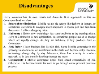 Copyright2013-2014
Disadvantages
Every invention has its own merits and demerits. It is applicable in this m-
Commerce business also.
1. Smart phone limitation : Mobile has no big screen like desktop or laptops, so
sometimes users tired to navigate more and more to choose just one item from
thousands. It affects shopping rates.
2. Habituate : Every new technology has some problem at the starting phase.
Here m-Commerce is new application, so sometimes people avoid to change
which are rapidly change. As they are habituate to buy products from e-
Commerce.
3. Risk factor : Each business has its own risk. Same Mobile commerce is the
growing field and a lot of investment in this field can become risky. Because
technology change day by day. Moreover, there less security in wireless
network, so in data transfer hacking chances are more.
4. Connectivity : Mobile commerce needs high speed connectivity of 3G.
Otherwise it is become hectic for user to go through entire product purchase
process.
 