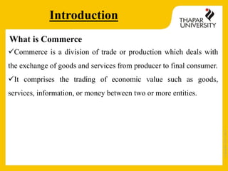 Copyright2013-2014
Introduction
What is Commerce
Commerce is a division of trade or production which deals with
the exchange of goods and services from producer to final consumer.
It comprises the trading of economic value such as goods,
services, information, or money between two or more entities.
 