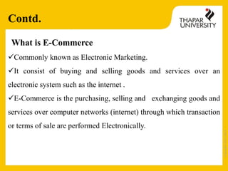 Copyright2013-2014
What is E-Commerce
Commonly known as Electronic Marketing.
It consist of buying and selling goods and services over an
electronic system such as the internet .
E-Commerce is the purchasing, selling and exchanging goods and
services over computer networks (internet) through which transaction
or terms of sale are performed Electronically.
Contd.
 