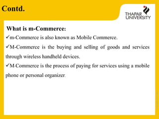 Copyright2013-2014
What is m-Commerce:
m-Commerce is also known as Mobile Commerce.
M-Commerce is the buying and selling of goods and services
through wireless handheld devices.
M-Commerce is the process of paying for services using a mobile
phone or personal organizer.
Contd.
 