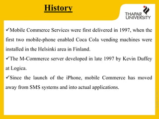 Copyright2013-2014
Mobile Commerce Services were first delivered in 1997, when the
first two mobile-phone enabled Coca Cola vending machines were
installed in the Helsinki area in Finland.
The M-Commerce server developed in late 1997 by Kevin Duffey
at Logica.
Since the launch of the iPhone, mobile Commerce has moved
away from SMS systems and into actual applications.
History
 