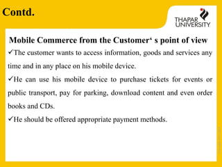 Copyright2013-2014
Mobile Commerce from the Customer‘ s point of view
The customer wants to access information, goods and services any
time and in any place on his mobile device.
He can use his mobile device to purchase tickets for events or
public transport, pay for parking, download content and even order
books and CDs.
He should be offered appropriate payment methods.
Contd.
 