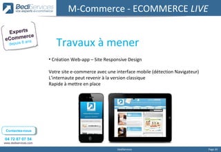 M-Commerce - ECOMMERCE LIVE

 Experts
      erce
eComm ns
   depuis 8
            a
                          Travaux à mener
                       • Création Web-app – Site Responsive Design

                       Votre site e-commerce avec une interface mobile (détection Navigateur)
                       L’internaute peut revenir à la version classique
                       Rapide à mettre en place




 Contactez-nous
  Contactez-nous

04 72 87 07 54
www.dediservices.com

                                                       DediServices                             Page 20
 