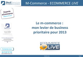 M-Commerce - ECOMMERCE LIVE

 Experts
      erce
eComm ns    a
   depuis 8



                            Le m-commerce :
                          mon levier de business
                           prioritaire pour 2013



 Contactez-nous
  Contactez-nous

04 72 87 07 54
www.dediservices.com

                                 DediServices        Page 1
 