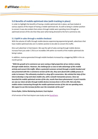 5.0 Benefits of mobile optimised sites (with tracking in place)
In order to highlight the benefits of having a mobile optimised site in place, we have looked at
various aspects of the impact of having a mobile optimised site. As well as being in a better position
to convert it was also evident that visitors through mobile were spending more through an
optimised version of the site than they were when being directed to the full e-commerce site.


5.1 Uplift in sales through a mobile checkout
With the volume of traffic through mobile devices experiencing exponential growth, advertisers that
have mobile optimised sites are in a better position to be able to convert this traffic.

One such advertiser is Foot Asylum. We saw the split of sales coming through mobile devices
increase from just under 1.5% to an incredible 14% within six months of the mobile optimised site
being in place.

In addition, revenue generated through mobile handsets increased by a staggering 500% in this six
month period.

 “With the growth of m-commerce we were seeing a high proportion of our visitors coming
through mobile devices. However, the challenge for us was to take advantage of this mobile
activity and convert this traffic. When a potential customer arrived through a mobile handset and
was presented with the e-commerce version of the site, they were faced with a fiddly process in
order to transact. This ultimately resulted in a drop off in conversions. We enlisted the help of One
Iota to develop a crisp and clean mobile site, with a smooth transaction process. Since we
launched the mobile optimised version of the site, results have been phenomenal. In just 6 months
we saw our share of sales through mobile devices increase from 1.5% to 14%. Not only that,
mobile visitors transacting through the mobile optimised version of the site are spending more.
We expect to see this increase further over the remainder of the year”

Emma Ryder, Online Marketing Assistant, Foot Asylum

A full version of the Foot Asylum case study can be found here.
 
