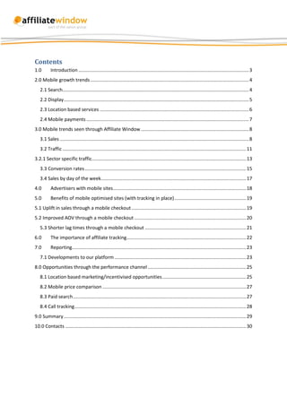 Contents
1.0        Introduction ................................................................................................................................ 3
2.0 Mobile growth trends ....................................................................................................................... 4
   2.1 Search............................................................................................................................................ 4
   2.2 Display ........................................................................................................................................... 5
   2.3 Location based services ................................................................................................................ 6
   2.4 Mobile payments .......................................................................................................................... 7
3.0 Mobile trends seen through Affiliate Window ................................................................................. 8
   3.1 Sales .............................................................................................................................................. 8
   3.2 Traffic .......................................................................................................................................... 11
3.2.1 Sector specific traffic.................................................................................................................... 13
   3.3 Conversion rates ......................................................................................................................... 15
   3.4 Sales by day of the week ............................................................................................................. 17
4.0        Advertisers with mobile sites .................................................................................................... 18
5.0        Benefits of mobile optimised sites (with tracking in place) ...................................................... 19
5.1 Uplift in sales through a mobile checkout ...................................................................................... 19
5.2 Improved AOV through a mobile checkout .................................................................................... 20
   5.3 Shorter lag times through a mobile checkout ............................................................................ 21
6.0        The importance of affiliate tracking.......................................................................................... 22
7.0        Reporting................................................................................................................................... 23
   7.1 Developments to our platform ................................................................................................... 23
8.0 Opportunities through the performance channel .......................................................................... 25
   8.1 Location based marketing/incentivised opportunities ............................................................... 25
   8.2 Mobile price comparison ............................................................................................................ 27
   8.3 Paid search .................................................................................................................................. 27
   8.4 Call tracking ................................................................................................................................. 28
9.0 Summary ......................................................................................................................................... 29
10.0 Contacts ........................................................................................................................................ 30
 