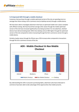 5.2 Improved AOV through a mobile checkout
Customers that purchase through a mobile optimised version of the site are spending more on
average than those visiting a full e-commerce site (or desktop version) through a mobile device.

We have been able to investigate advertisers that have an optimised mobile site in place complete
with affiliate tracking. We have found that average order values through the mobile optimised
version of the site have increased significantly since being launched. For one advertiser, Android
devices have demonstrated greater AOVs than desktop and are 40% higher through the optimised
version of the site compared to visitors transacting through the full e-commerce version through a
mobile device.

Similarly, basket values through the iPhone saw a 25% increase when compared to transactions
through the full e-commerce version of the site.



                  AOV - Mobile Checkout Vs Non Mobile
                                Checkout




            Android               Blackberry               iPhone                    iPad

                       Mobile Checkout         Non-Mobile Checkout         Desktop



By understanding the shift in consumer purchasing habits, advertisers who have embraced m-
commerce have been able to take advantage of the opportunities that mobile presents.
 