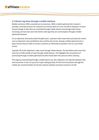 5.3 Shorter lag times through a mobile checkout
Mobile commerce offers convenience to consumers. With a mobile optimised site in place it
provides a seamless process for customers to transact when on a site. As well as seeing an increase
the percentage of sales that are converted through mobile devices and average order values
increasing, we have also seen that shorter sales lag times are commonplace through a mobile
optimised checkout.

For an advertiser that works within the gift sector, customers often leave their purchases for events
such as Valentine’s Day and Mothers Day until the last minute. Having a mobile optimised site in
place ensures they are able to convert customers as efficiently as possible in the run up to both
events.

Typically, 4% of the advertiser’s sales came through mobile devices. The day before each event this
had risen to 6.8% and 8% of sales through mobile devices. This highlights the convenience of
purchasing through a mobile optimised site when faced with time pressure when ordering.

The urgency of purchasing through a mobile device was also reflected in the lag time between click
and conversion. In the run up to the major trading periods, 47.4% of all transactions through the
mobile site converted within 10 minutes whereas desktop remained constant at 31.6%.
 