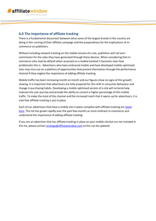 6.0 The importance of affiliate tracking
There is a fundamental disconnect between what some of the largest brands in the country are
doing in the running of their affiliate campaign and the preparedness for the implications of m-
commerce on publishers.

Without including network tracking on the mobile version of a site, publishers will not earn
commission for the sales they have generated through these devices. When considering that m-
commerce sites load by default when accessed on a mobile handset it becomes clear how
problematic this is. Advertisers who have embraced mobile and have developed mobile optimised
sites may miss out on a plethora of opportunities that present themselves through the performance
channel if they neglect the importance of adding affiliate tracking.

Mobile traffic has been increasing month on month and our figures show no signs of this growth
slowing. It is important that advertisers are fully prepared for this shift in consumer behaviour and
change in purchasing habits. Developing a mobile optimised version of a site will certainly help
improve the user journey and provide the ability to convert a higher percentage of this mobile
traffic. To make the most of the channel and the increased reach that it opens up for advertisers, it is
vital that affiliate tracking is put in place.

Each of our advertisers that have a mobile site in place complete with affiliate tracking are listed
here. This list has grown rapidly over the past few months as more embrace m-commerce and
understand the importance of adding affiliate tracking.

If you are an advertiser that has affiliate tracking in place on your mobile site but are not included in
this list, please contact strategy@affiliatewindow.com so this can be updated.
 