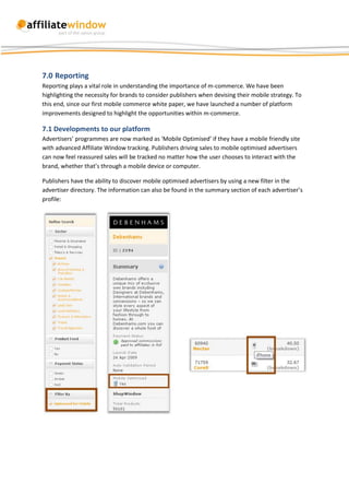 7.0 Reporting
Reporting plays a vital role in understanding the importance of m-commerce. We have been
highlighting the necessity for brands to consider publishers when devising their mobile strategy. To
this end, since our first mobile commerce white paper, we have launched a number of platform
improvements designed to highlight the opportunities within m-commerce.

7.1 Developments to our platform
Advertisers’ programmes are now marked as ‘Mobile Optimised’ if they have a mobile friendly site
with advanced Affiliate Window tracking. Publishers driving sales to mobile optimised advertisers
can now feel reassured sales will be tracked no matter how the user chooses to interact with the
brand, whether that’s through a mobile device or computer.

Publishers have the ability to discover mobile optimised advertisers by using a new filter in the
advertiser directory. The information can also be found in the summary section of each advertiser’s
profile:
 