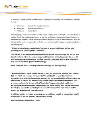 In addition, it is now possible to see the device used by your customers in a number of our standard
reports:

       Advertiser:     Validate Pending Commissions
       Advertiser:     Archived Commissions
       Publisher:      Transactions

This enables our partners to identify whether a transaction was made through a computer, tablet or
mobile. This is also broken down further so that the actual device that was purchased through can
be determined. The data can be viewed on screen or exported via .csv or .xml downloads. With this
intriguing information now available to all, the true impact of mobile on your campaigns can be seen
for the first time.

“Affiliate Window has been well ahead of the game in terms of mobile data and has been
providing us with great insight for a while now.

“We are able to drill down to mobile sales by device, affiliate, products bought etc. and this data
has allowed us to inform the business on our mobile activities and make decisions based on this
data. With this now available in the interface, it provides advertisers with the vital information
they need to execute an effective mobile strategy.”

Helen Southgate, Online Marketing Controller – Strategy and Planning, BSkyB



“As a cashback site, it is vital that we are able to track any transactions that take place through
both our mobile site and app. This is essential for us to be able to reward our members
accordingly. If an advertiser has a mobile optimised site but has not included affiliate tracking, our
sales will not be tracked. We make this very clear on both our app and mobile site so we only
promote merchants that do track with affiliate links. If they do not track via mobile then
we encourage our users to buy via their computer and not via mobile. With the new addition to
the interface, we are able to see at a glance which advertisers will not track through mobile
devices and we can exclude these advertisers.

In addition, with the extra level of reporting now available, we are able to gain excellent insight
into the devices that our members are purchasing through.”

Andreas Andreou, Sales Director, Quidco
 