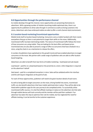 8.0 Opportunities through the performance channel
As mobile develops through the channel, more opportunities are presenting themselves to
advertisers. With a growing number of retailers launching mobile optimised sites, there is an
opportunity for publishers to drive sales through m-commerce as well as driving customers into
stores. Advertisers who have embraced mobile are able to offer a multi-channel retail environment.

8.1 Location based marketing/incentivised opportunities
Mobile lends itself to location based marketing. Consumers carry a mobile handset with them nearly
everywhere they go so there is vast potential to target them while on the move. Additionally,
incentivised traffic has been dominating mobile. The nature of incentivised traffic follows the trend
of how consumers are using mobile. They are looking for the best offers and lowest prices.
Incentivised sites are also able to present a range of offers to consumers that have checked in to a
store, using the check-in as a mechanism to release the offers.

A number of publishers have capitalised on this growth trend and have enabled advertisers to target
consumers on the move. We partner with a wide range of publishers who are able to offer location
based targeting.

Advertisers are able to benefit from two forms of mobile marketing – lead based and sale based.

Lead based – paid for on a download based on the proximity to a store. Little integration is required
on the advertiser’s behalf

Sale based – paid for a completed transaction in store. Sales will be validated within the interface
and this will require integration at the point of sale.

For each of these opportunities, publishers will need to be given location details of each store.

As well as being able to target consumers on the move, driving footfall into stores, incentivised
traffic can also benefit advertisers that have mobile optimised sites in place. They will be able to be
listed within publisher apps for the user journey to be completed online. To successfully utilise
incentivised traffic sources, it is vital that affiliate tracking is in place on the advertiser site that sales
through mobile devices will track correctly and the member will be paid their cashback. If an
advertiser has taken the step to optimise their site for mobile, but has neglected the need for
affiliate tracking, it can be harmful to the customer experience.
 