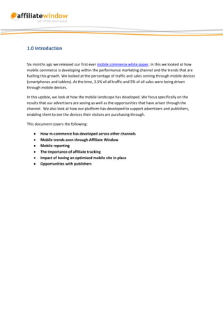 1.0 Introduction

Six months ago we released our first ever mobile commerce white paper. In this we looked at how
mobile commerce is developing within the performance marketing channel and the trends that are
fuelling this growth. We looked at the percentage of traffic and sales coming through mobile devices
(smartphones and tablets). At the time, 3.5% of all traffic and 5% of all sales were being driven
through mobile devices.

In this update, we look at how the mobile landscape has developed. We focus specifically on the
results that our advertisers are seeing as well as the opportunities that have arisen through the
channel. We also look at how our platform has developed to support advertisers and publishers,
enabling them to see the devices their visitors are purchasing through.

This document covers the following:

       How m-commerce has developed across other channels
       Mobile trends seen through Affiliate Window
       Mobile reporting
       The importance of affiliate tracking
       Impact of having an optimised mobile site in place
       Opportunities with publishers
 