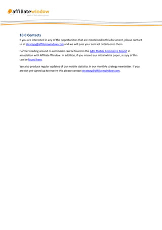 10.0 Contacts
If you are interested in any of the opportunities that are mentioned in this document, please contact
us at strategy@affiliatewindow.com and we will pass your contact details onto them.

Further reading around m-commerce can be found in the A4U Mobile Commerce Report in
association with Affiliate Window. In addition, if you missed our initial white paper, a copy of this
can be found here.

We also produce regular updates of our mobile statistics in our monthly strategy newsletter. If you
are not yet signed up to receive this please contact strategy@affiliatewindow.com.
 