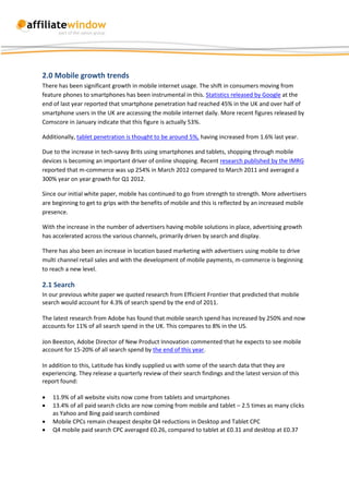 2.0 Mobile growth trends
There has been significant growth in mobile internet usage. The shift in consumers moving from
feature phones to smartphones has been instrumental in this. Statistics released by Google at the
end of last year reported that smartphone penetration had reached 45% in the UK and over half of
smartphone users in the UK are accessing the mobile internet daily. More recent figures released by
Comscore in January indicate that this figure is actually 53%.

Additionally, tablet penetration is thought to be around 5%, having increased from 1.6% last year.

Due to the increase in tech-savvy Brits using smartphones and tablets, shopping through mobile
devices is becoming an important driver of online shopping. Recent research published by the IMRG
reported that m-commerce was up 254% in March 2012 compared to March 2011 and averaged a
300% year on year growth for Q1 2012.

Since our initial white paper, mobile has continued to go from strength to strength. More advertisers
are beginning to get to grips with the benefits of mobile and this is reflected by an increased mobile
presence.

With the increase in the number of advertisers having mobile solutions in place, advertising growth
has accelerated across the various channels, primarily driven by search and display.

There has also been an increase in location based marketing with advertisers using mobile to drive
multi channel retail sales and with the development of mobile payments, m-commerce is beginning
to reach a new level.

2.1 Search
In our previous white paper we quoted research from Efficient Frontier that predicted that mobile
search would account for 4.3% of search spend by the end of 2011.

The latest research from Adobe has found that mobile search spend has increased by 250% and now
accounts for 11% of all search spend in the UK. This compares to 8% in the US.

Jon Beeston, Adobe Director of New Product Innovation commented that he expects to see mobile
account for 15-20% of all search spend by the end of this year.

In addition to this, Latitude has kindly supplied us with some of the search data that they are
experiencing. They release a quarterly review of their search findings and the latest version of this
report found:

   11.9% of all website visits now come from tablets and smartphones
   13.4% of all paid search clicks are now coming from mobile and tablet – 2.5 times as many clicks
    as Yahoo and Bing paid search combined
   Mobile CPCs remain cheapest despite Q4 reductions in Desktop and Tablet CPC
   Q4 mobile paid search CPC averaged £0.26, compared to tablet at £0.31 and desktop at £0.37
 