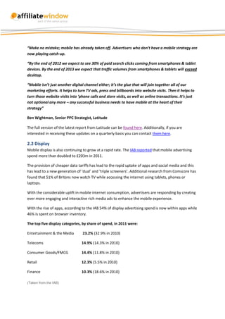 “Make no mistake; mobile has already taken off. Advertisers who don’t have a mobile strategy are
now playing catch-up.

“By the end of 2012 we expect to see 30% of paid search clicks coming from smartphones & tablet
devices. By the end of 2013 we expect that traffic volumes from smartphones & tablets will exceed
desktop.

“Mobile isn’t just another digital channel either; it’s the glue that will join together all of our
marketing efforts. It helps to turn TV ads, press and billboards into website visits. Then it helps to
turn those website visits into ‘phone calls and store visits, as well as online transactions. It’s just
not optional any more – any successful business needs to have mobile at the heart of their
strategy”

Ben Wightman, Senior PPC Strategist, Latitude

The full version of the latest report from Latitude can be found here. Additionally, if you are
interested in receiving these updates on a quarterly basis you can contact them here.

2.2 Display
Mobile display is also continuing to grow at a rapid rate. The IAB reported that mobile advertising
spend more than doubled to £203m in 2011.

The provision of cheaper data tariffs has lead to the rapid uptake of apps and social media and this
has lead to a new generation of ‘dual’ and ‘triple screeners’. Additional research from Comscore has
found that 51% of Britons now watch TV while accessing the internet using tablets, phones or
laptops.

With the considerable uplift in mobile internet consumption, advertisers are responding by creating
ever more engaging and interactive rich media ads to enhance the mobile experience.

With the rise of apps, according to the IAB 54% of display advertising spend is now within apps while
46% is spent on browser inventory.

The top five display categories, by share of spend, in 2011 were:

Entertainment & the Media         23.2% (32.9% in 2010)

Telecoms                         14.9% (14.3% in 2010)

Consumer Goods/FMCG              14.4% (11.8% in 2010)

Retail                           12.3% (5.5% in 2010)

Finance                          10.3% (18.6% in 2010)

(Taken from the IAB)
 