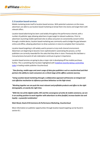 2.3 Location based services
Mobile marketing lends itself to location based services. With potential customers on the move,
advertisers are able to use location based marketing to tempt them into stores and target them with
relevant offers.

Location based advertising has been used widely throughout the performance channel, with a
number of publisher apps allowing advertisers to geo target to relevant audiences. Prior to
advertisers launching mobile optimised sites to allow consumers to conveniently convert online
through a mobile device, location based marketing was commonly used to bridge the gap between
online and offline, allowing advertisers to drive customers in store to complete their transaction.

Location based targeting is still widely used to present a truly multi-channel environment.
Advertisers are beginning to become more sophisticated in automating the process, so that
publishers are correctly rewarded for the sales that they drive in store. Previously this had been a
manual process but point of sale redemption continues to grow in importance.

Location based services are going to play a major role in developing off line mobile purchases
further. This is something that has been highlighted with Vodafone recently taking a controlling
stake in leading mobile publisher Vouchercloud.

“Geo-fencing, mobile apps and smart usage of data give publishers such as vouchercloud and their
partners the ability to reach consumers at a critical stage of the offline customer journey.

“Using Location based marketing through a collaborative approach will become an integral and
cost effective mechanism to influence purchase behaviour on the high-street.

“Working together we can push the most relevant and profitable products and offers to the right
demographic, at exactly the right time.

“With the rise of the digital wallet, NFC and the convergence of online & mobile commerce, we are
in an exciting position to work together with advertisers to drive footfall, increase basket size and
loyalty - a powerful combination'

Matt Wood, Head of M-Commerce & Performance Marketing, Vouchercloud

More information on publisher opportunities through location based targeting can be found in
section 8.1
 