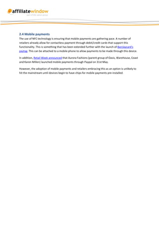 2.4 Mobile payments
The use of NFC technology is ensuring that mobile payments are gathering pace. A number of
retailers already allow for contactless payment through debit/credit cards that support this
functionality. This is something that has been extended further with the launch of Barclaycard’s
paytag. This can be attached to a mobile phone to allow payments to be made through this device.

In addition, Retail Week announced that Aurora Fashions (parent group of Oasis, Warehouse, Coast
and Karen Millen) launched mobile payments through Paypal on 31st May.

However, the adoption of mobile payments and retailers embracing this as an option is unlikely to
hit the mainstream until devices begin to have chips for mobile payments pre-installed.
 