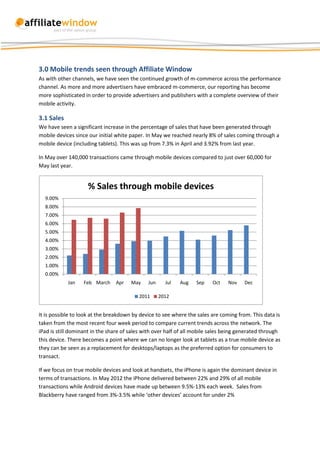 3.0 Mobile trends seen through Affiliate Window
As with other channels, we have seen the continued growth of m-commerce across the performance
channel. As more and more advertisers have embraced m-commerce, our reporting has become
more sophisticated in order to provide advertisers and publishers with a complete overview of their
mobile activity.

3.1 Sales
We have seen a significant increase in the percentage of sales that have been generated through
mobile devices since our initial white paper. In May we reached nearly 8% of sales coming through a
mobile device (including tablets). This was up from 7.3% in April and 3.92% from last year.

In May over 140,000 transactions came through mobile devices compared to just over 60,000 for
May last year.


                    % Sales through mobile devices
  9.00%
  8.00%
  7.00%
  6.00%
  5.00%
  4.00%
  3.00%
  2.00%
  1.00%
  0.00%
            Jan    Feb March    Apr    May    Jun     Jul   Aug    Sep    Oct   Nov    Dec

                                          2011      2012


It is possible to look at the breakdown by device to see where the sales are coming from. This data is
taken from the most recent four week period to compare current trends across the network. The
iPad is still dominant in the share of sales with over half of all mobile sales being generated through
this device. There becomes a point where we can no longer look at tablets as a true mobile device as
they can be seen as a replacement for desktops/laptops as the preferred option for consumers to
transact.

If we focus on true mobile devices and look at handsets, the iPhone is again the dominant device in
terms of transactions. In May 2012 the iPhone delivered between 22% and 29% of all mobile
transactions while Android devices have made up between 9.5%-13% each week. Sales from
Blackberry have ranged from 3%-3.5% while ‘other devices’ account for under 2%
 