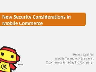 New Security Considerations in
Mobile Commerce




                                     Pragati Ogal Rai
                        Mobile Technology Evangelist
                   X.commerce (an eBay Inc. Company)
 