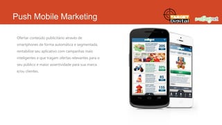 Push Mobile Marketing
Ofertar conteúdo publicitário através de
smartphones de forma automática e segmentada,
rentabilize seu aplicativo com campanhas mais
inteligentes e que tragam ofertas relevantes para o
seu público e maior assertividade para sua marca
e/ou clientes.

 