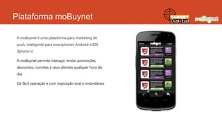 Plataforma moBuynet
A moBuynet é uma plataforma para marketing de
push, inteligente para smartphones Android e IOS
(Iphone`s)
A moBuynet permite interagir, enviar promoções,
descontos, convites à seus clientes qualquer hora do
dia.

De fácil operação e com exposição viral e instantânea.

 