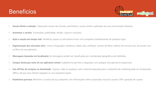 Benefícios
•

Acesso direto à solução: Exposições visuais são clicáveis, permitindo o acesso direto à aplicação de uma comunicação interativa.

•

Aumentar a receita: Promoções, publicidade, vendas, cupons e vouchers.

•

Ação e reação em tempo real: Modificar, pausar ou até mesmo iniciar uma campanha imediatamente de qualquer lugar.

•

Segmentação dos mercados-alvo: Como a linguagem, residência, idade, sexo, profissão, número de filhos, hábitos de consumo etc, de acordo com
os filtros do seu aplicativo.

•

Mensagens baseadas em localização: As mensagens podem ser classificadas por coordenadas geográficas pré-definidas.

•

Compra direta por meio de um aplicativo móvel: A plataforma permite a integração com qualquer dos aplicativos disponíveis.

•

Uso off-line de compras ou downloads: Cupons, vales ou qualquer outro material adequado para a campanha de marketing pode ser armazenado
offline, até que seus clientes resgatem ou sua campanha expire.

•

Estatísticas precisas: Monitore o sucesso de sua campanha com informações sobre a exposição visual do usuário, CPA e geração de cupons.

 